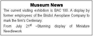 Text Box: Museum News
The current visiting exhibition is BAC 100. A display by former employees of the Bristol Aeroplane Company to mark the firm's Centenary.
From July 21st Stunning display of Miniature Needlework
 
