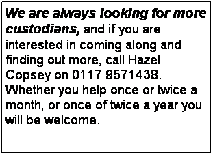 Text Box: &nbsp;&nbsp;&nbsp;&nbsp;&nbsp;&nbsp; We are always looking for more custodians, and if you are interested in coming along and finding out more, call Hazel Copsey on 0117 9571438.&nbsp; Whether you help once or twice a month, or once of twice a year you will be welcome. 
&nbsp;
