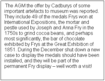 Text Box: At&nbsp;&nbsp;&nbsp;&nbsp;&nbsp;&nbsp;The AGM the offer by Cadburys of some important artefacts to museum was reported.&nbsp; They include 49 of the medals Frys won at International Expositions, the mortar and pestle used by Joseph and Anna Fry in the 1750s to grind cocoa beans, and perhaps most significantly, the bar of chocolate exhibited by Frys at the Great Exhibition of 1851. During the December shut down a new case to display the medals should have been installed, and they will be part of the permanent Fry display � well worth a visit! 
&nbsp;
